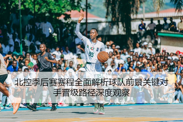 北控季后赛赛程全面解析球队前景关键对手晋级路径深度观察