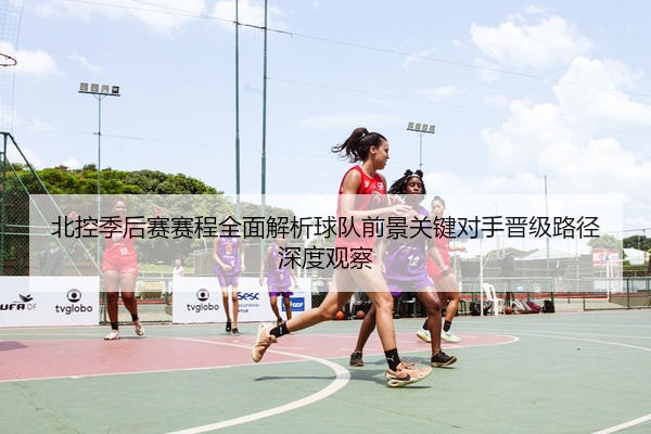 北控季后赛赛程全面解析球队前景关键对手晋级路径深度观察